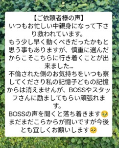 いつもお忙しい中親身になって下さり救われています。
もう少し早く動くべきだったかもと思う事もありますが、
慎重に選んだからこそこちらに行き着くことが出来ました…
不倫された側のお気持ちをいつも察してくださり
私の記憶子どもの記憶からは消えませんが、
BOSSやスタッフさんに励ましてもらい頑張れます。
BOSSの声を聞くと落ち着きます🥹
まだまだこらからが闘いですが今後とも宜しくお願いします🥺